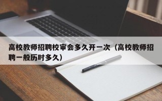 高校教师招聘校审会多久开一次（高校教师招聘一般历时多久）