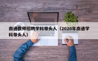 南通教师招聘学科带头人（2020年南通学科带头人）