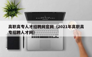 高职高专人才招聘网官网（2021年高职高专招聘人才网）