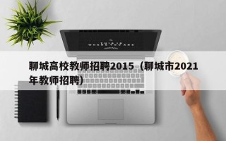 聊城高校教师招聘2015（聊城市2021年教师招聘）