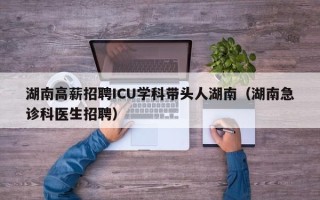 湖南高薪招聘ICU学科带头人湖南（湖南急诊科医生招聘）