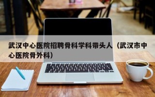 武汉中心医院招聘骨科学科带头人（武汉市中心医院骨外科）
