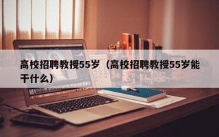 高校招聘教授55岁（高校招聘教授55岁能干什么）