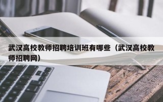 武汉高校教师招聘培训班有哪些（武汉高校教师招聘网）