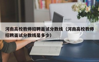 河南高校教师招聘面试分数线（河南高校教师招聘面试分数线是多少）