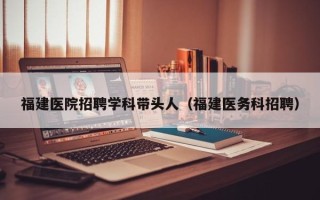 福建医院招聘学科带头人（福建医务科招聘）