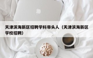 天津滨海新区招聘学科带头人（天津滨海新区学校招聘）