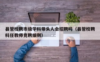 县管校聘市级学科带头人会招聘吗（县管校聘科任教师竞聘细则）