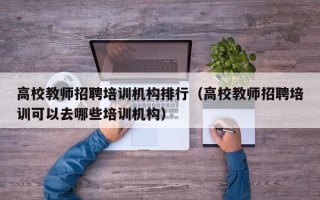 高校教师招聘培训机构排行（高校教师招聘培训可以去哪些培训机构）
