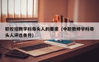职校招聘学科带头人的要求（中职教师学科带头人评选条件）