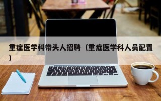重症医学科带头人招聘（重症医学科人员配置）