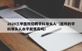 2020三甲医院招聘学科带头人（医院的学科带头人水平就很高吗）