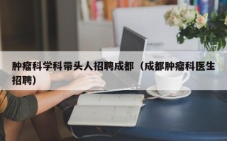 肿瘤科学科带头人招聘成都（成都肿瘤科医生招聘）