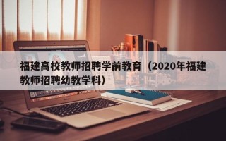 福建高校教师招聘学前教育（2020年福建教师招聘幼教学科）