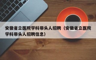 安徽省立医院学科带头人招聘（安徽省立医院学科带头人招聘信息）