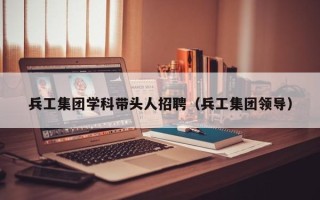 兵工集团学科带头人招聘（兵工集团领导）