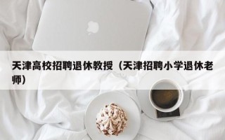 天津高校招聘退休教授（天津招聘小学退休老师）