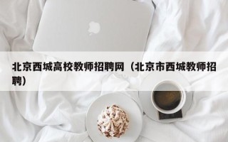 北京西城高校教师招聘网（北京市西城教师招聘）