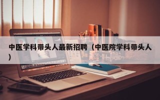 中医学科带头人最新招聘（中医院学科带头人）