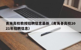 青海高校教授招聘信息最新（青海各高校2021年招聘信息）