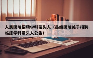 人民医院招聘学科带头人（县级医院关于招聘临床学科带头人公告）