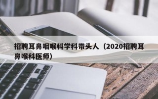 招聘耳鼻咽喉科学科带头人（2020招聘耳鼻喉科医师）