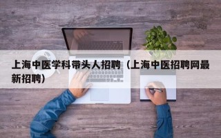 上海中医学科带头人招聘（上海中医招聘网最新招聘）