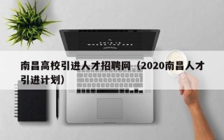 南昌高校引进人才招聘网（2020南昌人才引进计划）