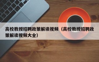 高校教授招聘政策解读视频（高校教授招聘政策解读视频大全）