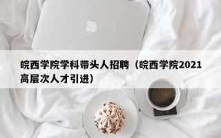 皖西学院学科带头人招聘（皖西学院2021高层次人才引进）