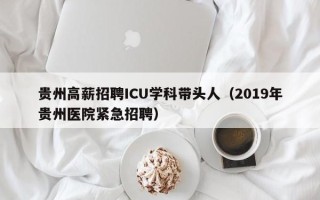 贵州高薪招聘ICU学科带头人（2019年贵州医院紧急招聘）