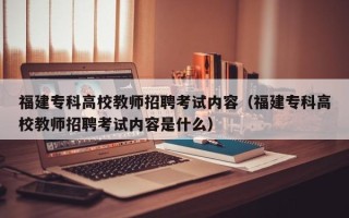 福建专科高校教师招聘考试内容（福建专科高校教师招聘考试内容是什么）