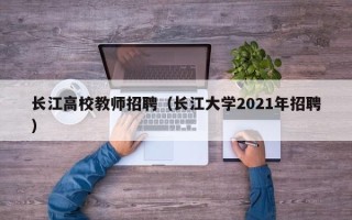长江高校教师招聘（长江大学2021年招聘）