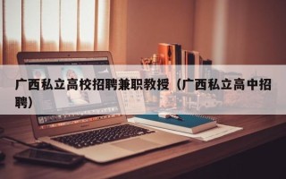 广西私立高校招聘兼职教授（广西私立高中招聘）