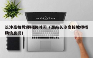 长沙高校教师招聘时间（湖南长沙高校教师招聘信息网）
