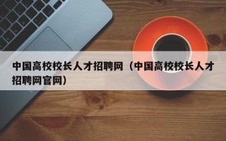 中国高校校长人才招聘网（中国高校校长人才招聘网官网）