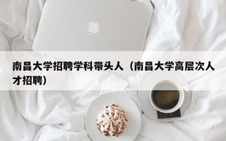 南昌大学招聘学科带头人（南昌大学高层次人才招聘）