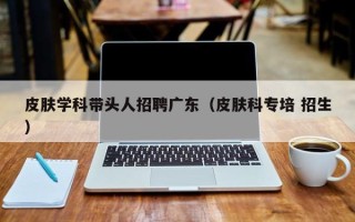 皮肤学科带头人招聘广东（皮肤科专培 招生）