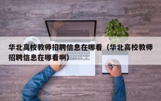 华北高校教师招聘信息在哪看（华北高校教师招聘信息在哪看啊）