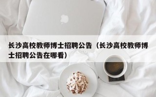长沙高校教师博士招聘公告（长沙高校教师博士招聘公告在哪看）