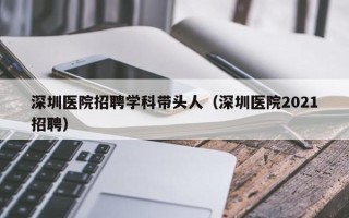 深圳医院招聘学科带头人（深圳医院2021招聘）