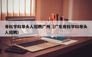 骨科学科带头人招聘广州（广东骨科学科带头人招聘）