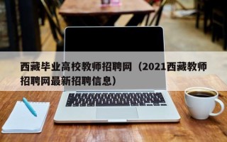 西藏毕业高校教师招聘网（2021西藏教师招聘网最新招聘信息）