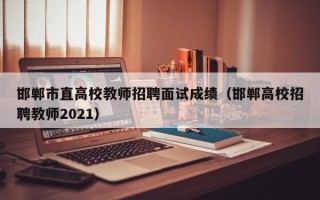 邯郸市直高校教师招聘面试成绩（邯郸高校招聘教师2021）