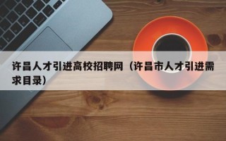 许昌人才引进高校招聘网（许昌市人才引进需求目录）