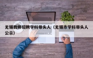 无锡教师招聘学科带头人（无锡市学科带头人公示）