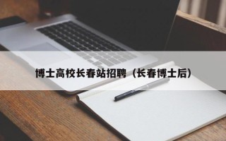 博士高校长春站招聘（长春博士后）
