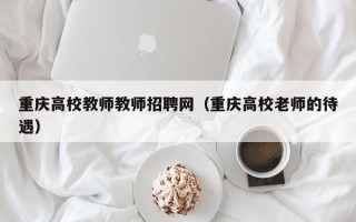 重庆高校教师教师招聘网（重庆高校老师的待遇）