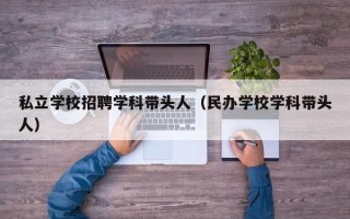 私立学校招聘学科带头人（民办学校学科带头人）