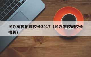 民办高校招聘校长2017（民办学校副校长招聘）